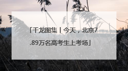 千龙图集丨今天，北京7.89万名高考生上考场
