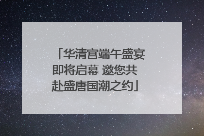 华清宫端午盛宴即将启幕 邀您共赴盛唐国潮之约
