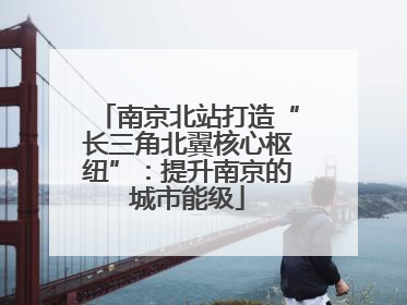 南京北站打造“长三角北翼核心枢纽”：提升南京的城市能级