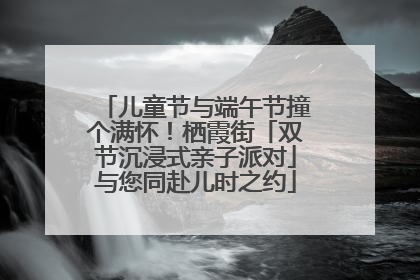 儿童节与端午节撞个满怀！栖霞街「双节沉浸式亲子派对」与您同赴儿时之约