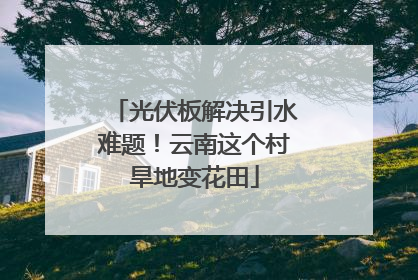 光伏板解决引水难题！云南这个村旱地变花田