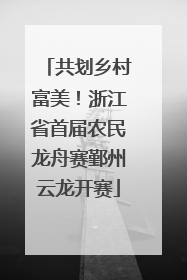 共划乡村富美！浙江省首届农民龙舟赛鄞州云龙开赛