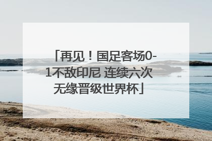 再见！国足客场0-1不敌印尼 连续六次无缘晋级世界杯