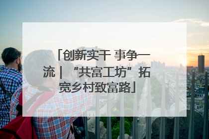 创新实干 事争一流｜“共富工坊”拓宽乡村致富路