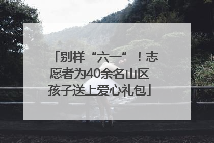 别样“六一”！志愿者为40余名山区孩子送上爱心礼包