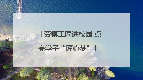 劳模工匠进校园 点亮学子“匠心梦”