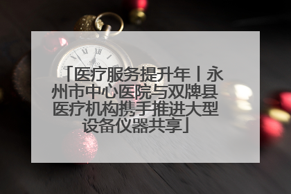 医疗服务提升年丨永州市中心医院与双牌县医疗机构携手推进大型设备仪器共享