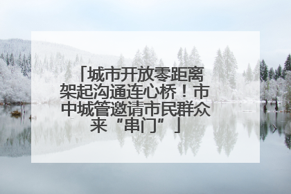 城市开放零距离 架起沟通连心桥！市中城管邀请市民群众来“串门”