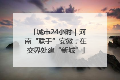 城市24小时｜河南“联手”安徽，在交界处建“新城”