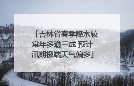 吉林省春季降水较常年多逾三成 预计汛期极端天气偏多