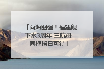 向海图强！福建舰下水3周年 三航母同框指日可待
