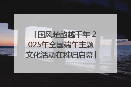 国风楚韵越千年 2025年全国端午主题文化活动在秭归启幕