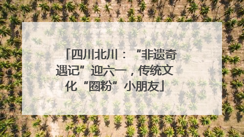 四川北川：“非遗奇遇记”迎六一，传统文化“圈粉”小朋友