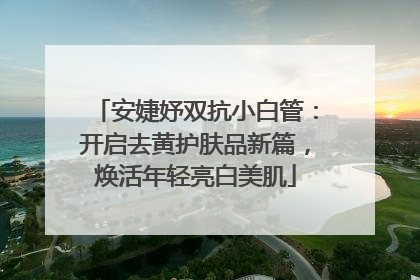安婕妤双抗小白管：开启去黄护肤品新篇，焕活年轻亮白美肌