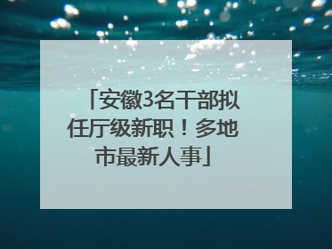 安徽3名干部拟任厅级新职！多地市最新人事