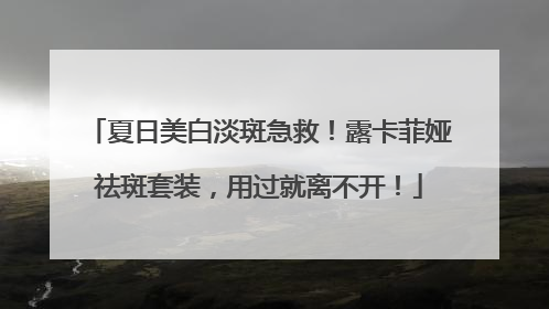 夏日美白淡斑急救！露卡菲娅祛斑套装，用过就离不开！
