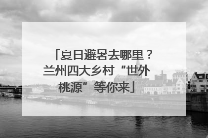 夏日避暑去哪里？兰州四大乡村“世外桃源”等你来