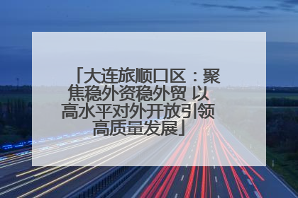 大连旅顺口区：聚焦稳外资稳外贸 以高水平对外开放引领高质量发展
