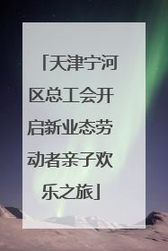 天津宁河区总工会开启新业态劳动者亲子欢乐之旅