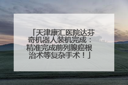 天津康汇医院达芬奇机器人装机完成：精准完成前列腺癌根治术等复杂手术！