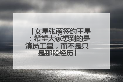 女星张萌签约王星：希望大家想到的是演员王星，而不是只是那段经历