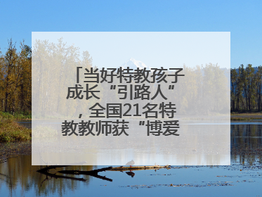 当好特教孩子成长“引路人”，全国21名特教教师获“博爱塑魂奖”表彰