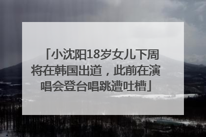 小沈阳18岁女儿下周将在韩国出道，此前在演唱会登台唱跳遭吐槽