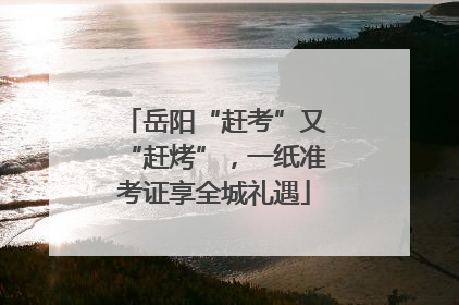 岳阳“赶考”又“赶烤”，一纸准考证享全城礼遇