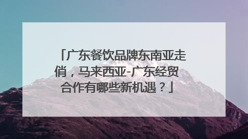 广东餐饮品牌东南亚走俏,马来西亚-广东经贸合作有哪些新机遇?
