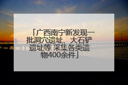 广西南宁新发现一批洞穴遗址、大石铲遗址等 采集各类遗物400余件