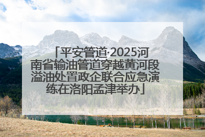 平安管道·2025河南省输油管道穿越黄河段溢油处置政企联合应急演练在洛阳孟津举办