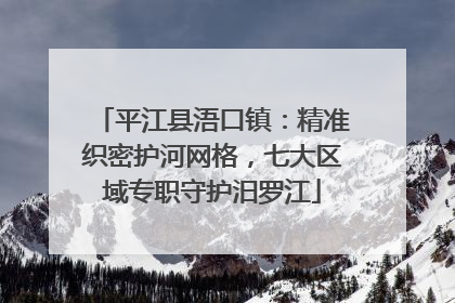 平江县浯口镇：精准织密护河网格，七大区域专职守护汨罗江