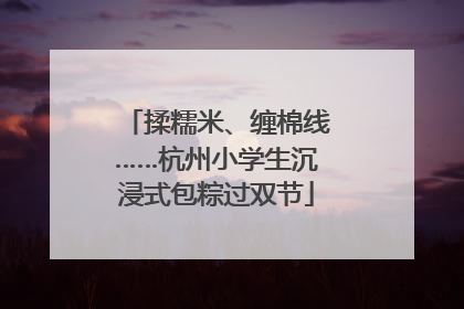 揉糯米、缠棉线……杭州小学生沉浸式包粽过双节