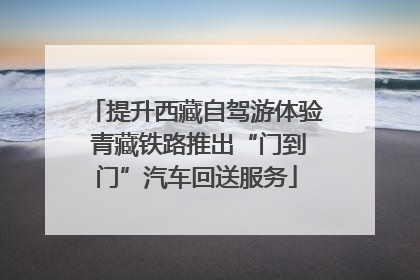 提升西藏自驾游体验 青藏铁路推出“门到门”汽车回送服务