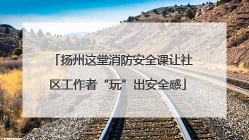 扬州这堂消防安全课让社区工作者“玩”出安全感