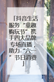 抖音生活服务“童趣购玩节”携手四大品牌专场直播，助力“六一”节日消费