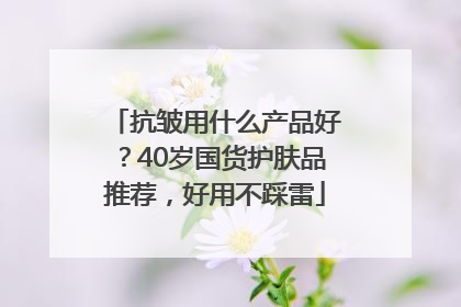 抗皱用什么产品好？40岁国货护肤品推荐，好用不踩雷