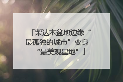 柴达木盆地边缘“最孤独的城市”变身“最美观星地”