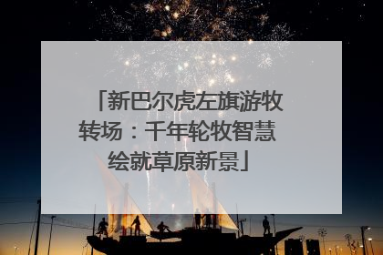 新巴尔虎左旗游牧转场：千年轮牧智慧绘就草原新景