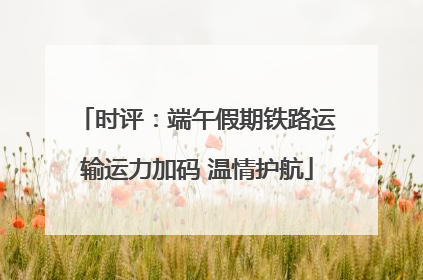 时评：端午假期铁路运输运力加码 温情护航