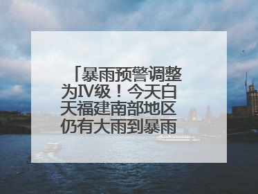 暴雨预警调整为Ⅳ级！今天白天福建南部地区仍有大雨到暴雨，注意防范
