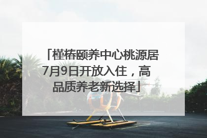 槿椿颐养中心桃源居7月9日开放入住，高品质养老新选择