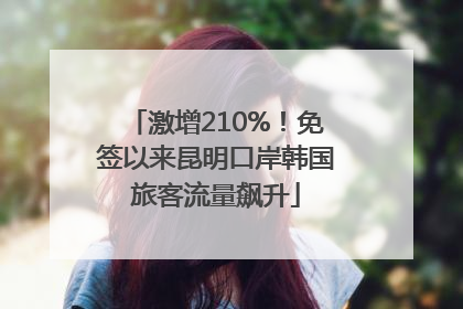 激增210%！免签以来昆明口岸韩国旅客流量飙升