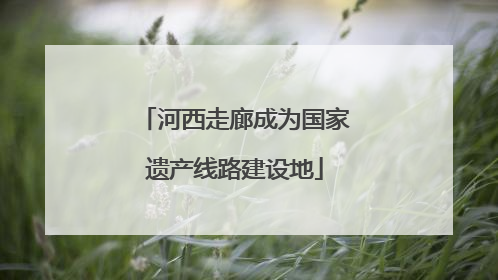 河西走廊成为国家遗产线路建设地