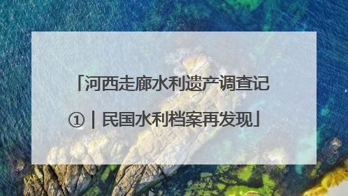 河西走廊水利遗产调查记①｜民国水利档案再发现