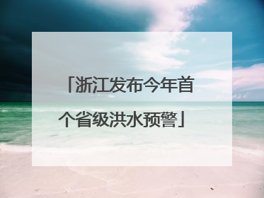 浙江发布今年首个省级洪水预警