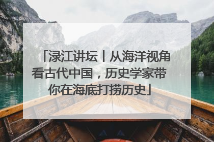 渌江讲坛丨从海洋视角看古代中国，历史学家带你在海底打捞历史