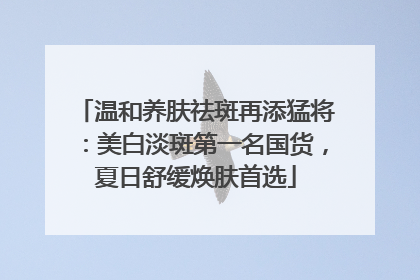 温和养肤祛斑再添猛将：美白淡斑第一名国货，夏日舒缓焕肤首选