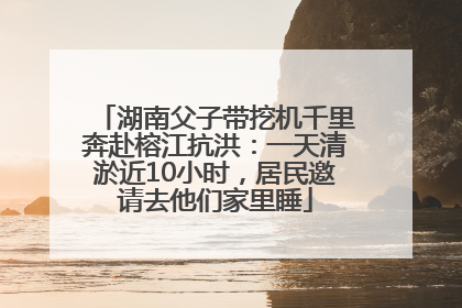 湖南父子带挖机千里奔赴榕江抗洪：一天清淤近10小时，居民邀请去他们家里睡
