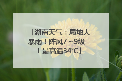 湖南天气：局地大暴雨！阵风7～9级！最高温34℃